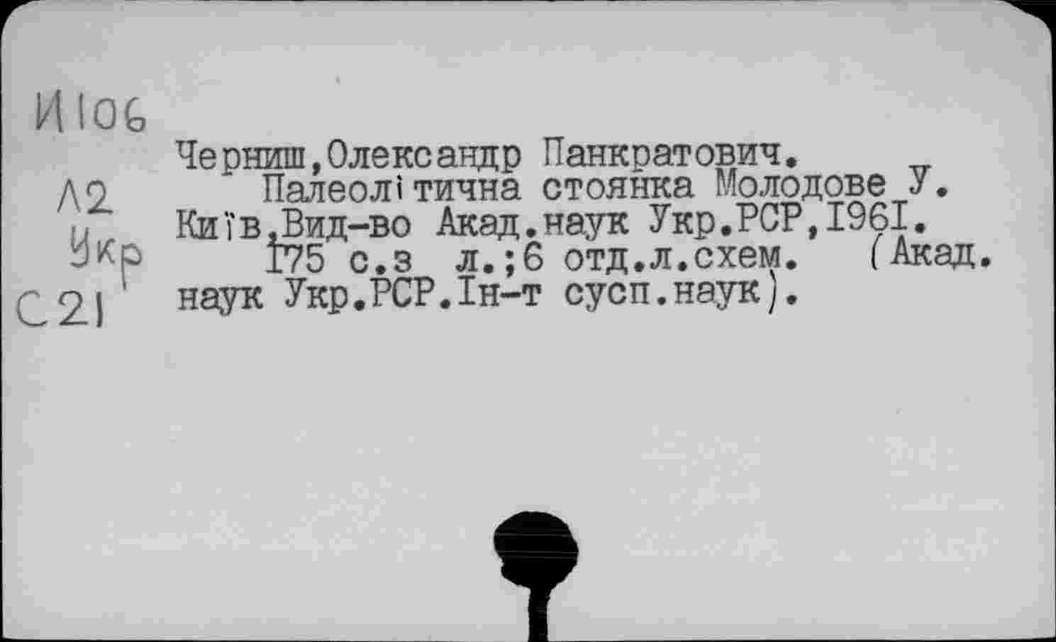 ﻿HlOG
Л 2.
Укр
C2I '
Черниш,Олександр Панкратович.
Палеолі тична стоянка Молодове У. Київ,Вид-во Акад.наук Укр.PCP,1961.
175 с.з л.;6 отд.л.схем. (Акад, наук Укр.РСР.1н-т сусп.наук).